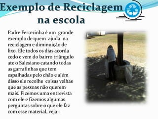 Padre Ferrerinha é um grande
exemplo de quem ajuda na
reciclagem e diminuição de
lixo. Ele todos os dias acorda
cedo e vem do bairro triângulo
ate o Salesiano catando todas
as garrafinhas que tem
espalhadas pelo chão e além
disso ele recolhe coisas velhas
que as pessoas não querem
mais. Fizemos uma entrevista
com ele e fizemos algumas
perguntas sobre o que ele faz
com esse material, veja :
 