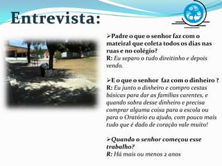 Padre o que o senhor faz com o
mateiral que coleta todos os dias nas
ruas e no colégio?
R: Eu separo o tudo direitinho e depois
vendo.
E o que o senhor faz com o dinheiro ?
R: Eu junto o dinheiro e compro cestas
básicas para dar as famílias carentes, e
quando sobra desse dinheiro e precisa
comprar alguma coisa para a escola ou
para o Oratório eu ajudo, com pouco mais
tudo que é dado de coração vale muito!
Quando o senhor começou esse
trabalho?
R: Há mais ou menos 2 anos
 