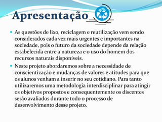  As questões de lixo, reciclagem e reutilização vem sendo
considerados cada vez mais urgentes e importantes na
sociedade, pois o futuro da sociedade depende da relação
estabelecida entre a natureza e o uso do homem dos
recursos naturais disponíveis.
 Neste projeto abordaremos sobre a necessidade de
conscientização e mudanças de valores e atitudes para que
os alunos venham a inserir no seu cotidiano. Para tanto
utilizaremos uma metodologia interdisciplinar para atingir
os objetivos propostos e consequentemente os discentes
serão avaliados durante todo o processo de
desenvolvimento desse projeto.
 