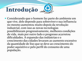  Considerando que o homem faz parte do ambiente em
que vive, dele depende para sobreviver e sua influencia
no mesmo aumentou muito depois da revolução
industrial, com isso as novas tecnologias
possibilitaram progressivamente, melhores condições
de vida, mais por outro lado o progresso acarretou
dificuldades. A expansão das indústrias e o
crescimento das cidades levaram ao aumento excessivo
da quantidade de lixo que se deve ao crescimento do
poder aquisitivo e pelo perfil do consumo de uma
população.
 