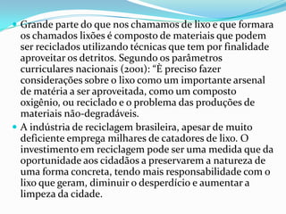  Grande parte do que nos chamamos de lixo e que formara
os chamados lixões é composto de materiais que podem
ser reciclados utilizando técnicas que tem por finalidade
aproveitar os detritos. Segundo os parâmetros
curriculares nacionais (2001): “È preciso fazer
considerações sobre o lixo como um importante arsenal
de matéria a ser aproveitada, como um composto
oxigênio, ou reciclado e o problema das produções de
materiais não-degradáveis.
 A indústria de reciclagem brasileira, apesar de muito
deficiente emprega milhares de catadores de lixo. O
investimento em reciclagem pode ser uma medida que da
oportunidade aos cidadãos a preservarem a natureza de
uma forma concreta, tendo mais responsabilidade com o
lixo que geram, diminuir o desperdício e aumentar a
limpeza da cidade.
 