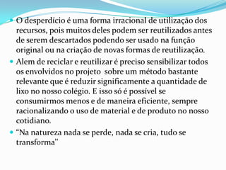  O desperdício é uma forma irracional de utilização dos
recursos, pois muitos deles podem ser reutilizados antes
de serem descartados podendo ser usado na função
original ou na criação de novas formas de reutilização.
 Alem de reciclar e reutilizar é preciso sensibilizar todos
os envolvidos no projeto sobre um método bastante
relevante que é reduzir significamente a quantidade de
lixo no nosso colégio. E isso só é possível se
consumirmos menos e de maneira eficiente, sempre
racionalizando o uso de material e de produto no nosso
cotidiano.
 “Na natureza nada se perde, nada se cria, tudo se
transforma’’
 
