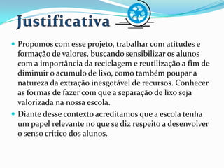  Propomos com esse projeto, trabalhar com atitudes e
formação de valores, buscando sensibilizar os alunos
com a importância da reciclagem e reutilização a fim de
diminuir o acumulo de lixo, como também poupar a
natureza da extração inesgotável de recursos. Conhecer
as formas de fazer com que a separação de lixo seja
valorizada na nossa escola.
 Diante desse contexto acreditamos que a escola tenha
um papel relevante no que se diz respeito a desenvolver
o senso critico dos alunos.
 