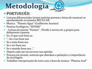  Português:
 Leituras diferenciadas (textos noticias poemas e letras de musicas) se
aprofundando no assunto RECICLAR
 Musica: “Planeta Água” (Guilherme Arantes)
 Poemas Ecológicos: “SEPARE”
 - Leitura do poema “Paraíso” . Dividir a turma em 4 grupos para
debaterem o poema.
 Ex: O que você faria se:
 “...Se a rua fosse sua
 Se a mata fosse sua
 Se o rio fosse seu
 Se o mundo fosse seu...”
 Depois cada um irá escrever sua opinião.
 Procura em jornais, noticias que abordam a poluição e a importância
da reciclagem.
 Trabalhar interpretação de texto com a letra da musica: “Planeta Azul”
 