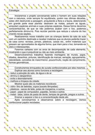 Estratégia:

      Iniciaremos o projeto conversando sobre o homem em suas relações
com a natureza, onde sempre foi equilibrada, porém nas últimas décadas,
estes vêm destruindo a paisagem, aniquilando a flora e a fauna, deteriorando
em grande parte esse planeta: destroem as matas, poluem as águas,
aniquilam espécies animais e suas próprias espécies. Dessa forma devemos
conscientizá-los, de que se não podemos acabar com o lixo, podemos
perfeitamente diminuí-lo. Pois reciclar permite que reduza o volume do lixo
criando novas opções.
      Realizaremos nosso trabalho com as crianças dentro da sala de aula
com um cantinho destinado a receber materiais que os alunos poderão trazer
de casa como: revistas, jornais, plásticos, caixas etc., enfim materiais que
possam ser aproveitados de alguma forma, que iriam para o lixo, tornando-os
úteis e interessantes.
      Faremos cartazes com os anos de decomposição de cada elemento,
mostrando o que é prejudicial ou não ao meio ambiente.
      Desenvolveremos trabalhos fazendo montagens de murais, jogos,
ditados, desenhos, pinturas, identificação de marcas, seriação, agrupamento,
lateralidade, conceitos de maior/menor, pouco/muito, noção de comprimento,
formas geométricas.

       Construiremos brinquedos de sucata confeccionados por eles mesmos.
       Explicar aos alunos como funciona a reciclagem:
- reduz a poluição do solo, da água e do ar.
- diminui o desperdício
- evita o desmatamento
- melhora a limpeza da cidade.
       Mostrar quais são os materiais recicláveis:
- vidro- litro de bebidas, copos (exceto lâmpadas)
- plásticos - sacos de leite, potes de margarina, e outros
- papel - papel de computador, papelão, revista e outros
- metal - latas, tubos de pasta de dente, tampas de garrafa, pregos e outros.
       Ensinar a separar o lixo e a conscientização deste ato.
       Após conversarmos e observamos sobre a reciclagem, iremos
confeccionar papéis reciclados.
 