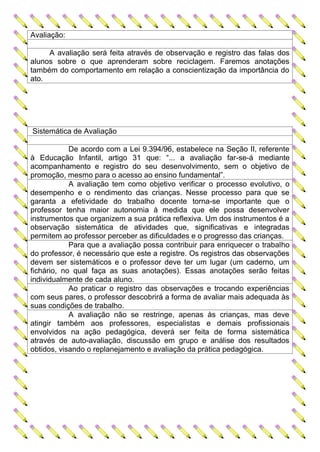 Avaliação:

     A avaliação será feita através de observação e registro das falas dos
alunos sobre o que aprenderam sobre reciclagem. Faremos anotações
também do comportamento em relação a conscientização da importância do
ato.




Sistemática de Avaliação

            De acordo com a Lei 9.394/96, estabelece na Seção II, referente
à Educação Infantil, artigo 31 que: “... a avaliação far-se-á mediante
acompanhamento e registro do seu desenvolvimento, sem o objetivo de
promoção, mesmo para o acesso ao ensino fundamental”.
            A avaliação tem como objetivo verificar o processo evolutivo, o
desempenho e o rendimento das crianças. Nesse processo para que se
garanta a efetividade do trabalho docente torna-se importante que o
professor tenha maior autonomia à medida que ele possa desenvolver
instrumentos que organizem a sua prática reflexiva. Um dos instrumentos é a
observação sistemática de atividades que, significativas e integradas
permitem ao professor perceber as dificuldades e o progresso das crianças.
            Para que a avaliação possa contribuir para enriquecer o trabalho
do professor, é necessário que este a registre. Os registros das observações
devem ser sistemáticos e o professor deve ter um lugar (um caderno, um
fichário, no qual faça as suas anotações). Essas anotações serão feitas
individualmente de cada aluno.
            Ao praticar o registro das observações e trocando experiências
com seus pares, o professor descobrirá a forma de avaliar mais adequada às
suas condições de trabalho.
            A avaliação não se restringe, apenas às crianças, mas deve
atingir também aos professores, especialistas e demais profissionais
envolvidos na ação pedagógica, deverá ser feita de forma sistemática
através de auto-avaliação, discussão em grupo e análise dos resultados
obtidos, visando o replanejamento e avaliação da prática pedagógica.
 