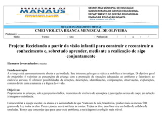 SECRETARIA MUNICIPAL DE EDUCAÇÃO
                                                                                                          SUBSECRETARIA DE GESTÃO EDUCACIONAL
                                                                                                          DEPARTAMENTO DE GESTÃO EDUCACIONAL
                                                                                                          DIVISÃO DE EDUCAÇÃO INFANTIL
                                                                                                          Av. Mário Ypiranga Monteiro, 2549 - Parque 10
                                                                                                          Cep. 69057-002 – Manaus – Amazonas
                                                                                                          Fone: 92 3643-6900
                                                                                       FICHA DE PLANEJAMENTO MENSAL
                                              CMEI VIOLETA BRANCA MENESCAL DE OLIVEIRA
Professora: ..................................................................................................................................................................................................................................
       Série:                                      Turno:                                   - Ano                                       - Período de                         /            /           a            /            /


     Projeto: Reciclando a partir da visão infantil para construir e reconstruir o
         conhecimento e, sobretudo aprender, mediante a realização de algo
                                   conjuntamente
   Elemento desencadeador: sucata

   Fundamentação
   A criança está permanentemente aberta a curiosidade. Seu interesse pelo que a rodeia a mobiliza a investigar. O objetivo geral
   do projetinho é valorizar as percepções da criança com a promoção de situações adequadas ao ambiente e favoráveis ao
   exercício curioso. É oferecer possibilidades de relações, descrições, identificações, comparações, observações, explorações,
   contato direto com a natureza e a lógica do vivido.

   Objetivos:
   Proporcionar as crianças, sob a perspectiva lúdica, momentos de vivência de sensações e percepções acerca do corpo em relação
   à imagem e substância.

   Conscientizar a equipe escolar, os alunos e a comunidade de que “cada um de nós, brasileiros, produz mais ou menos 500
   gramas de lixo todos os dias. Parece pouco, mas é só fazer as contas. Todos os dias, esse lixo vira um bolão de milhões de
   toneladas. Temos que concordar que para sanar esse problema, a reciclagem é a solução mais viável.
 