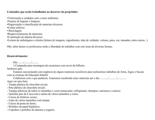 Conteúdos que serão trabalhados no decorrer do projetinho:

•Valorização e cuidados com o meio ambiente;
•Noções de higiene e limpeza;
•Organização e classificação de materiais diversos;
•Coleta seletiva;
• Reciclagem
•Reaproveitamento de materiais;
•Construção de objetos diversos;
•Leitura de embalagens e rótulos (leitura de imagens, ingredientes, data de validade, volume, peso, cor, tamanho, entre outros...)

Obs: além destes os professores terão a liberdade de trabalhar com este tema de diversas formas.


Desenvolvimento:

      Dia ......../........../..........
      1.Campanha para montagem da sucatoteca com envio de bilhetes
Senhores pais
      Estamos necessitando com urgência de alguns materiais recicláveis para realizarmos trabalhos de Artes, Jogos e Sucata
com as crianças da Educação Infantil.
      Colaborem com o que puderem. Estaremos recebendo estes materiais até o dia ............/.........../.............
Aqui vai uma lista:
- Tampa plástica de chocolate em pó;
- Pote plástico de chocolate em pó;
- Tampas plásticas de todos os tamanhos e cores (amaciante, refrigerante, shampoo, maionese e outras);
- Garrafas pets de Coca-cola e outras de vários tamanhos e cores;
- Caixas de fósforos vazias;
- Latas de vários tamanhos com tampa;
- Caixas de pasta de dente;
- Rolinhos de papel higiênico;
- Copinhos e potinhos de danone e yogurte;
 