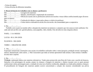 - Caixas de sapato;
- Caixas diversas de diferentes tamanhos.

3. Desenvolvimento de trabalhos com os alunos e professores
Dia ......../........../.......... - Lavagem dos materiais
Dia ......../........../.......... - Seleção, classificação e organização da sucatoteca
Dia ......../........../.......... - Oficina de sucata com os professores (através de receitas e trocas idéias confeccionarão jogos diversos
para os alunos)
Dia ......../........../.......... - Confecção de objetos e jogos pelos alunos a critério do professor
Dia ......../........../.......... - Coleta seletiva realizada na escola (lixo da escola e da comunidade) para a cooperativa

4. Dia ......../........../..........
   Trabalho com os pais na reunião sobre a duração dos materiais na natureza e o prejuízo que isto causa ao meio ambiente. Em
cada sala terá um Kit com :garrafa plástica, caixa papelão, vidro, latinha. Eles deverão ter estas etiquetas abaixo

PAPEL - 3 A 6 MESES

LATAS - 80 A 100 ANOS

PLÁSTICO - 500 ANOS

VIDRO - 1 MILHÃO DE ANOS

5. Dia ......../........../..........
Exposição semanal das construções com sucata e/ou trabalhos realizados sobre o tema (pesquisa, produção textual, reportagem,
música, dramatização, entre outros...). Não é necessário que todas as turmas apresentem toda semana. Cada semana o trabalho
de uma sala é exposto.

6. Dia ......../........../..........
Vivência: exploração lúdica com materiais alternativos. Tendo antes promovido uma Hora do Conto com o auxílio de bonecos,
fantoches e/ou personagens de sucatas, propor às crianças a listagem de materiais e objetos (sucata) com os quais possam
confeccionar outras personagens para a contação de uma nova história (conhecida, adaptada ou criada pelas próprias crianças).
O procedimento de listagem dos materiais poderá ocorrer concomitante a seleção dos mesmos considerando sua prévia
 