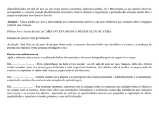 disponibilização em sala de aula ou em locais anexos (secretaria, depósito,cozinha, etc.). Recomenda-se aos adultos observar,
acompanhar e, somente quando absolutamente necessário, intervir durante a organização e produção das crianças dando-lhes o
espaço-tempo para incorporar o desafio.

Atenção - Nunca perder de vista a preciosidade dos conhecimentos prévios e da ação simbólica que incidem sobre a bagagem
cultural das crianças.

Público Alvo: Ensino Infantil do CMEI VIOLETA BRANCA MENESCAL DE OLIVEIRA

Duração do projeto: Será permanente.

Avaliação: Será feita no decorrer do projeto observando o interesse dos envolvidos nas atividades e eventos e a mudança de
postura dos mesmos frente ao tema reciclagem e lixo.

Outros encaminhamentos
Após a vivência com a sucata e exploração lúdica dos materiais e de novos brinquedos pode-se sugerir às crianças:

Dia ......../........../.......... - Uma apresentação na hora cívica escolar ou em sala de aula de suas criações, tanto dos objetos
confeccionados como das personagens atribuídos e suas respectivas histórias. Aos adultos caberá auxiliar na organização do
evento e acompanhar os relatos das crianças, registrando-os devidamente.

Dia ......../........../.......... - Sempre contar com a palavra e as percepções das crianças buscando o estabelecimento e a manutenção
conjunta de combinações em torno das situações de aprendizagem.

Dia ......../........../.......... - Em momento oportuno, conversar com as crianças sobre os contrastes que incidem sobre os objetos e
no contato com os mesmos, bem como sobre suas percepções, formulações e conclusões acerca das substâncias que compõem
seus corpos e os corpos dos objetos. aproveitar ao máximo as oportunidades naturais que propiciam a exploração de idéias,
regularidades e conceitos evitando, portanto, a sua artificialização.
 