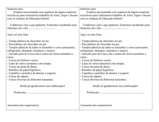 Senhores pais                                                   Senhores pais
      Estamos necessitando com urgência de alguns materiais           Estamos necessitando com urgência de alguns materiais
recicláveis para realizarmos trabalhos de Artes, Jogos e Sucata recicláveis para realizarmos trabalhos de Artes, Jogos e Sucata
com as crianças da Educação Infantil.                           com as crianças da Educação Infantil.

  Colaborem com o que puderem. Estaremos recebendo estes                             Colaborem com o que puderem. Estaremos recebendo estes
materiais até o dia ............/.........../.............                         materiais até o dia ............/.........../.............

Aqui vai uma lista:                                                                Aqui vai uma lista:

- Tampa plástica de chocolate em pó;                                               - Tampa plástica de chocolate em pó;
- Pote plástico de chocolate em pó;                                                - Pote plástico de chocolate em pó;
- Tampas plásticas de todos os tamanhos e cores (amaciante,                        - Tampas plásticas de todos os tamanhos e cores (amaciante,
refrigerante, shampoo, maionese e outras);                                         refrigerante, shampoo, maionese e outras);
- Garrafas pets de Coca-cola e outras de vários tamanhos e                         - Garrafas pets de Coca-cola e outras de vários tamanhos e
cores;                                                                             cores;
- Caixas de fósforos vazias;                                                       - Caixas de fósforos vazias;
- Latas de vários tamanhos com tampa;                                              - Latas de vários tamanhos com tampa;
- Caixas de pasta de dente;                                                        - Caixas de pasta de dente;
- Rolinhos de papel higiênico;                                                     - Rolinhos de papel higiênico;
- Copinhos e potinhos de danone e yogurte;                                         - Copinhos e potinhos de danone e yogurte;
- Caixas de sapato;                                                                - Caixas de sapato;
- Caixas diversas de diferentes tamanhos.                                          - Caixas diversas de diferentes tamanhos.

             Desde já agradecemos sua colaboração1                                              Desde já agradecemos sua colaboração1

     Professora.................................................................        Professora.................................................................



Assinatura dos responsáveis                                                        Assinatura dos responsáveis
 