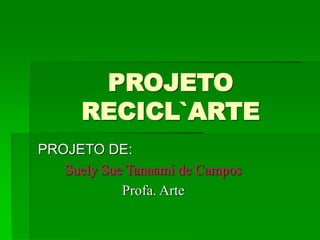 PROJETO
RECICL`ARTE
PROJETO DE:
Suely Sue Tanaami de Campos
Profa. Arte
 