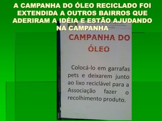 A CAMPANHA DO ÓLEO RECICLADO FOI
EXTENDIDA A OUTROS BAIRROS QUE
ADERIRAM A IDÉIA E ESTÃO AJUDANDO
NA CAMPANHA
 