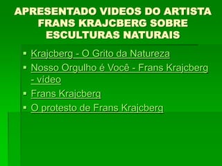 APRESENTADO VIDEOS DO ARTISTA
FRANS KRAJCBERG SOBRE
ESCULTURAS NATURAIS
 Krajcberg - O Grito da Natureza
 Nosso Orgulho é Você - Frans Krajcberg
- vídeo
 Frans Krajcberg
 O protesto de Frans Krajcberg
 