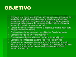 OBJETIVO
 O projeto tem como objetivo levar aos alunos o conhecimento da
produção de trabalhos artísticos como esculturas naturais de
troncos ou galhos secos, tintas naturais, telas naturais, uso de
sementes, folhas secas, flores secas, reálias naturais (material
natural descartado pela natureza), etc.
 Utilizar materiais recicláveis como o papelão, garrafas pets, para
construção de eco-móveis
 Confecção de brinquedos com reciçláveis – Eco brinquedos
 Confecção de papel artesanal reciclado
 Confecção de objetos feitos com rolinhos de papel jornal
 Confecçao de mosaicos utilizando cacos de cerâmicas,
 Baseia-se numa proposta de educação ambiental onde serão
ministrados a importância da reciclagem na preservação do meio
ambiente, transformando o que a sociedade descarta virar
trabalhos artísticos.
 