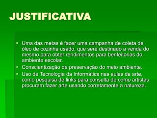 JUSTIFICATIVA
 Uma das metas é fazer uma campanha de coleta de
óleo de cozinha usado, que será destinado a venda do
mesmo para obter rendimentos para benfeitorias do
ambiente escolar.
 Conscientização da preservação do meio ambiente.
 Uso de Tecnologia da Informática nas aulas de arte,
como pesquisa de links para consulta de como artistas
procuram fazer arte usando corretamente a natureza.
 