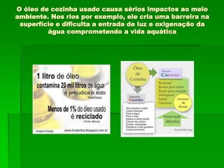 O óleo de cozinha usado causa sérios impactos ao meio
ambiente. Nos rios por exemplo, ele cria uma barreira na
superfície e dificulta a entrada de luz e oxigenação da
água comprometendo a vida aquática
 