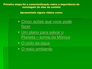 Primeira etapa foi a conscientização sobre a importância da
reciclagem do óleo de cozinha
Apresentado alguns videos como:
 Cinco ações que voce pode
fazer
 Um plano para salvar o
Planeta – turma da Mônica
 O ciclo da água
 O meio ambiente
 