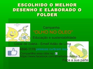 ESCOLHIDO O MELHORESCOLHIDO O MELHOR
DESENHO E ELABORADO ODESENHO E ELABORADO O
FOLDERFOLDER
“OLHO NO ÓLEO”
Campanha
Compartilhe essa idéia no
https://www.facebook.com/emeifadao.delima.3
Educação e sustentabilidade
Local de coleta - Emeif Adão de Lima
Faça a sua parte
4896 1176- pessoas curtiram isso
 
