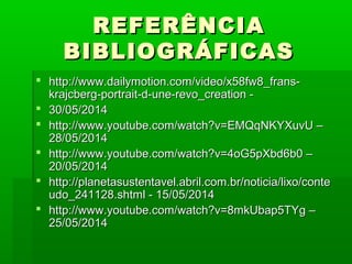 REFERÊNCIAREFERÊNCIA
BIBLIOGRÁFICASBIBLIOGRÁFICAS
 http://www.dailymotion.com/video/x58fw8_frans-http://www.dailymotion.com/video/x58fw8_frans-
krajcberg-portrait-d-une-revo_creation -krajcberg-portrait-d-une-revo_creation -
 30/05/201430/05/2014
 http://www.youtube.com/watch?v=EMQqNKYXuvU –http://www.youtube.com/watch?v=EMQqNKYXuvU –
28/05/201428/05/2014
 http://www.youtube.com/watch?v=4oG5pXbd6b0 –http://www.youtube.com/watch?v=4oG5pXbd6b0 –
20/05/201420/05/2014
 http://planetasustentavel.abril.com.br/noticia/lixo/contehttp://planetasustentavel.abril.com.br/noticia/lixo/conte
udo_241128.shtml - 15/05/2014udo_241128.shtml - 15/05/2014
 http://www.youtube.com/watch?v=8mkUbap5TYg –http://www.youtube.com/watch?v=8mkUbap5TYg –
25/05/201425/05/2014
 