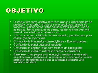 OBJETIVOOBJETIVO
 O projeto tem como objetivo levar aos alunos o conhecimento daO projeto tem como objetivo levar aos alunos o conhecimento da
produção de trabalhos artísticos como esculturas naturais deprodução de trabalhos artísticos como esculturas naturais de
troncos ou galhos secos, tintas naturais, telas naturais, uso detroncos ou galhos secos, tintas naturais, telas naturais, uso de
sementes, folhas secas, flores secas, reálias naturais (materialsementes, folhas secas, flores secas, reálias naturais (material
natural descartado pela natureza), etc.natural descartado pela natureza), etc.
 Utilizar materiais recicláveis como o papelão, garrafas pets, paraUtilizar materiais recicláveis como o papelão, garrafas pets, para
construção de eco-móveisconstrução de eco-móveis
 Confecção de brinquedos com reciçláveis – Eco brinquedosConfecção de brinquedos com reciçláveis – Eco brinquedos
 Confecção de papel artesanal recicladoConfecção de papel artesanal reciclado
 Confecção de objetos feitos com rolinhos de papel jornalConfecção de objetos feitos com rolinhos de papel jornal
 Confecçao de mosaicos utilizando cacos de cerâmicas,Confecçao de mosaicos utilizando cacos de cerâmicas,
 Baseia-se numa proposta de educação ambiental onde serãoBaseia-se numa proposta de educação ambiental onde serão
ministrados a importância da reciclagem na preservação do meioministrados a importância da reciclagem na preservação do meio
ambiente, transformando o que a sociedade descarta virarambiente, transformando o que a sociedade descarta virar
trabalhos artísticos.trabalhos artísticos.
 