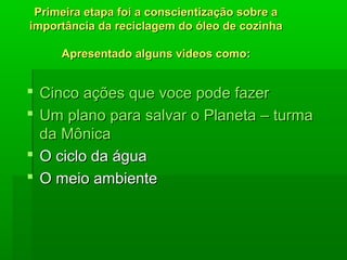 Primeira etapa foi a conscientização sobre aPrimeira etapa foi a conscientização sobre a
importância da reciclagem do óleo de cozinhaimportância da reciclagem do óleo de cozinha
Apresentado alguns videos comoApresentado alguns videos como::
 CincoCinco açõesações queque vocevoce podepode fazerfazer
 UmUm planoplano parapara salvarsalvar oo PlanetaPlaneta –– turmaturma
dada MônicaMônica
 O ciclo da águaO ciclo da água
 O meio ambienteO meio ambiente
 