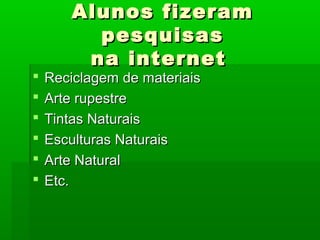 Alunos fizeramAlunos fizeram
pesquisaspesquisas
na internetna internet
 Reciclagem de materiaisReciclagem de materiais
 Arte rupestreArte rupestre
 Tintas NaturaisTintas Naturais
 Esculturas NaturaisEsculturas Naturais
 Arte NaturalArte Natural
 Etc.Etc.
 