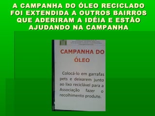 A CAMPANHA DO ÓLEO RECICLADOA CAMPANHA DO ÓLEO RECICLADO
FOI EXTENDIDA A OUTROS BAIRROSFOI EXTENDIDA A OUTROS BAIRROS
QUE ADERIRAM A IDÉIA E ESTÃOQUE ADERIRAM A IDÉIA E ESTÃO
AJUDANDO NA CAMPANHAAJUDANDO NA CAMPANHA
 