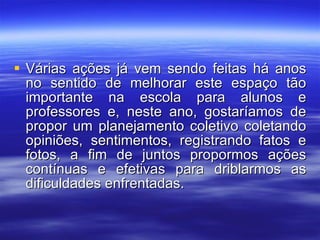 Várias ações já vem sendo feitas há anos no sentido de melhorar este espaço tão importante na escola para alunos e professores e, neste ano, gostaríamos de propor um planejamento coletivo coletando opiniões, sentimentos, registrando fatos e fotos, a fim de juntos propormos ações contínuas e efetivas para driblarmos as dificuldades enfrentadas. 