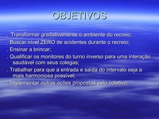 OBJETIVOS .  Transformar gradativamente o ambiente do recreio; . Buscar nível ZERO de acidentes durante o recreio; . Ensinar a brincar; . Qualificar os monitores do turno inverso para uma interação saudável com seus colegas; . Trabalhar para que a entrada e saída do intervalo seja a mais harmoniosa possível; . Implementar outras ações propostas pelo coletivo; 