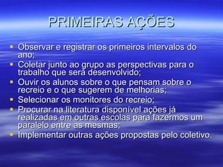 PRIMEIRAS AÇÕES Observar e registrar os primeiros intervalos do ano; Coletar junto ao grupo as perspectivas para o trabalho que será desenvolvido; Ouvir os alunos sobre o que pensam sobre o recreio e o que sugerem de melhorias; Selecionar os monitores do recreio; Procurar na literatura disponível ações já realizadas em outras escolas para fazermos um paralelo entre as mesmas; Implementar outras ações propostas pelo coletivo. 