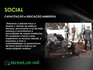 SOCIAL
CAPACITAÇÃO e EDUCAÇÃO AMBIENTAL
“Deixamos o planeta fraco e
doente e, através de práticas
danosas, provocamos a ira da mão
natureza e encontramos a
encruzilhada de nossas existências.
Ou mudamos a forma como
exploramos os recursos naturais, e
passamos a viver a
sustentabilidade ou pereceremos
de forma brutal e imersos em
nossos próprios resíduos.”

 