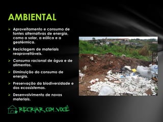 AMBIENTAL
 Aproveitamento e consumo de
fontes alternativas de energia,
como a solar, a eólica e a
geotérmica.
 Reciclagem de materiais
reaproveitáveis.
 Consumo racional de água e de
alimentos.

 Diminuição do consumo de
energia.
 Preservação da biodiversidade e
dos ecossistemas.
 Desenvolvimento de novos
materiais.

 