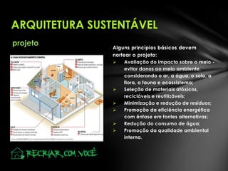 ARQUITETURA SUSTENTÁVEL
projeto

Alguns princípios básicos devem
nortear o projeto:









Avaliação do impacto sobre o meio evitar danos ao meio ambiente,
considerando o ar, a água, o solo, a
flora, a fauna e ecossistema;
Seleção de materiais atóxicos,
recicláveis e reutilizáveis;
Minimização e redução de resíduos;
Promoção da eficiência energética
com ênfase em fontes alternativas;
Redução do consumo de água;
Promoção da qualidade ambiental
interna.

 