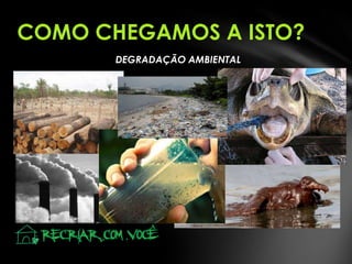 COMO CHEGAMOS A ISTO?
DEGRADAÇÃO AMBIENTAL

 
