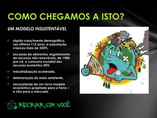 COMO CHEGAMOS A ISTO?
UM MODELO INSUSTENTÁVEL


rápido crescimento demográfico,
nos últimos 112 anos, a população
cresceu mais de 350%,



escassez de alimentos, esgotamento
de recursos não renováveis, de 1980
pra cá, o consumo mundial dos
recursos aumentou 50%



industrialização acelerada,



deterioração do meio ambiente,



necessidade de um novo modelo
econômico projetado para a Terra –
e não para o mercado

 