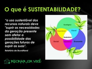 O que é SUSTENTABILIDADE?
“o uso sustentável dos
recursos naturais deve
"suprir as necessidades
da geração presente
sem afetar a
possibilidade das
gerações futuras de
suprir as suas".
Relatório de Brundtland

 