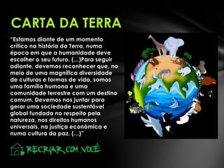 CARTA DA TERRA
“Estamos diante de um momento
crítico na história da Terra, numa
época em que a humanidade deve
escolher o seu futuro. (...)Para seguir
adiante, devemos reconhecer que, no
meio de uma magnífica diversidade
de culturas e formas de vida, somos
uma família humana e uma
comunidade terrestre com um destino
comum. Devemos nos juntar para
gerar uma sociedade sustentável
global fundada no respeito pela
natureza, nos direitos humanos
universais, na justiça econômica e
numa cultura da paz. (...)”

 