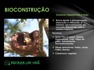  Busca desde o planejamento,
execução e utilização, o
máximo aproveitamento dos
recursos disponíveis com o
mínimo impacto.
Técnicas
 Terra: Pau-a-pique, Adobe,
Superadobe, Cob, Taipa de
pilão, Solocimento,
Ferrosolocimento,
 Fibras renováveis: Palha, Fardo
Palha, Bambu
 Coberturas vegetais
BIOCONSTRUÇÃO
Construir respeitando a Vida.
 