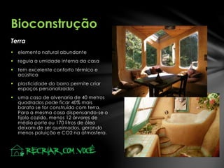 Terra
Bioconstrução
 elemento natural abundante
 regula a umidade interna da casa
 tem excelente conforto térmico e
acústico
 plasticidade do barro permite criar
espaços personalizados
 uma casa de alvenaria de 40 metros
quadrados pode ficar 40% mais
barata se for construída com terra.
Para a mesma casa dispensando-se o
tijolo cozido, menos 12 árvores de
médio porte ou 170 litros de óleo
deixam de ser queimados, gerando
menos poluição e CO2 na atmosfera.
 