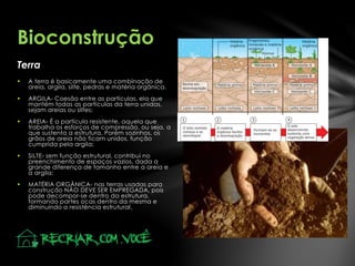 Terra
Bioconstrução
 A terra é basicamente uma combinação de
areia, argila, silte, pedras e matéria orgânica.
 ARGILA- Coesão entre as partículas, ela que
mantém todas as partículas da terra unidas,
sejam areias ou siltes;
 AREIA- É a partícula resistente, aquela que
trabalha os esforços de compressão, ou seja, a
que sustenta a estrutura. Porém sozinhos, os
grãos de areia não ficam unidos, função
cumprida pela argila;
 SILTE- sem função estrutural, contribui no
preenchimento de espaços vazios, dada a
grande diferença de tamanho entre a areia e
a argila;
 MATÉRIA ORGÂNICA- nas terras usadas para
construção NÃO DEVE SER EMPREGADA, pois
pode decompor-se dentro da estrutura,
formando partes ocas dentro da mesma e
diminuindo a resistência estrutural.
 