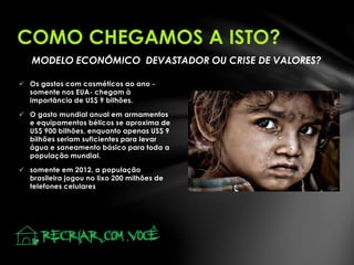 MODELO ECONÔMICO DEVASTADOR OU CRISE DE VALORES?
 Os gastos com cosméticos ao ano -
somente nos EUA- chegam à
importância de US$ 9 bilhões.
 O gasto mundial anual em armamentos
e equipamentos bélicos se aproxima de
US$ 900 bilhões, enquanto apenas US$ 9
bilhões seriam suficientes para levar
água e saneamento básico para toda a
população mundial.
 somente em 2012, a população
brasileira jogou no lixo 200 milhões de
telefones celulares
COMO CHEGAMOS A ISTO?
 