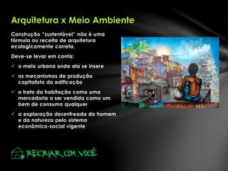 Construção “sustentável” não é uma
fórmula ou receita de arquitetura
ecologicamente correta.
Deve-se levar em conta:
 o meio urbano onde ela se insere
 os mecanismos de produção
capitalista da edificação
 o trato da habitação como uma
mercadoria a ser vendida como um
bem de consumo qualquer
 a exploração desenfreada do homem
e da natureza pelo sistema
econômico-social vigente
Arquitetura x Meio Ambiente
 