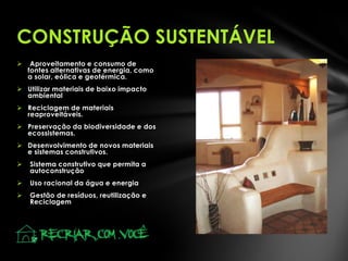  Aproveitamento e consumo de
fontes alternativas de energia, como
a solar, eólica e geotérmica.
 Utilizar materiais de baixo impacto
ambiental
 Reciclagem de materiais
reaproveitáveis.
 Preservação da biodiversidade e dos
ecossistemas.
 Desenvolvimento de novos materiais
e sistemas construtivos.
 Sistema construtivo que permita a
autoconstrução
 Uso racional da água e energia
 Gestão de resíduos, reutilização e
Reciclagem
CONSTRUÇÃO SUSTENTÁVEL
 