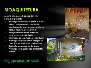 Alguns princípios básicos devem
nortear o projeto:
 Avaliação do impacto sobre o meio -
evitar danos ao meio ambiente,
considerando o ar, a água, o solo, a
flora, a fauna e ecossistema;
 Seleção de materiais atóxicos,
recicláveis e reutilizáveis;
 Minimização e redução de resíduos;
 Promoção da eficiência energética
com ênfase em fontes alternativas;
 Redução do consumo de água;
 Promoção da qualidade ambiental
interna.
BIOAQUITETURA
 