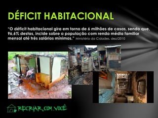 “O déficit habitacional gira em torno de 6 milhões de casas, sendo que,
96,6% destas, incide sobre a população com renda média familiar
mensal até três salários mínimos.” Ministério da Cidades, dez/2010
DÉFICIT HABITACIONAL
 