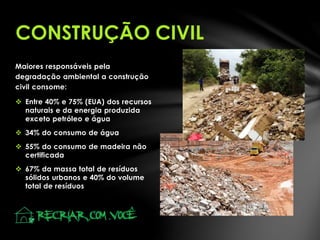 Maiores responsáveis pela
degradação ambiental a construção
civil consome:
 Entre 40% e 75% (EUA) dos recursos
naturais e da energia produzida
exceto petróleo e água
 34% do consumo de água
 55% do consumo de madeira não
certificada
 67% da massa total de resíduos
sólidos urbanos e 40% do volume
total de resíduos
CONSTRUÇÃO CIVIL
 