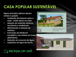 Alguns princípios básicos devem
nortear o projeto:
 Avaliação do impacto sobre o
meio - evitar danos ao meio;
 Seleção de materiais atóxicos,
recicláveis e reutilizáveis;
 Minimização e redução de
resíduos;
 Promoção da eficiência
energética com ênfase em fontes
alternativas;
 Redução do consumo de água;
 Captação da água de chuva.
CASA POPULAR SUSTENTÁVEL
 