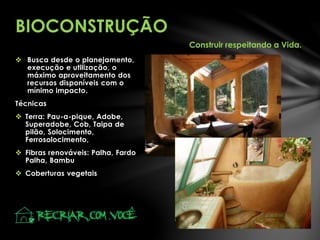  Busca desde o planejamento,
execução e utilização, o
máximo aproveitamento dos
recursos disponíveis com o
mínimo impacto.
Técnicas
 Terra: Pau-a-pique, Adobe,
Superadobe, Cob, Taipa de
pilão, Solocimento,
Ferrosolocimento,
 Fibras renováveis: Palha, Fardo
Palha, Bambu
 Coberturas vegetais
BIOCONSTRUÇÃO
Construir respeitando a Vida.
 