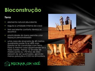 Terra
Bioconstrução
 elemento natural abundante
 regula a umidade interna da casa
 tem excelente conforto térmico e
acústico
 plasticidade do barro permite criar
espaços personalizados
 uma casa de alvenaria de 40 metros
quadrados pode ficar 40% mais
barata se for construída com terra.
Para a mesma casa dispensando-se o
tijolo cozido, menos 12 árvores de
médio porte ou 170 litros de óleo
deixam de ser queimados, gerando
menos poluição e CO2 na atmosfera.
 